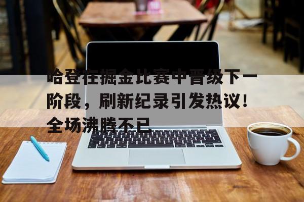 关于哈登在掘金比赛中晋级下一阶段，刷新纪录引发热议！全场沸腾不已的信息-开云