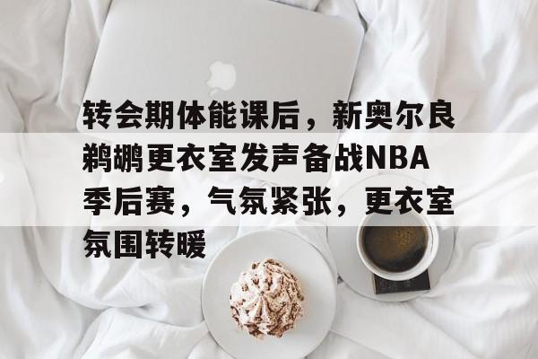 转会期体能课后，新奥尔良鹈鹕更衣室发声备战NBA季后赛，气氛紧张，更衣室氛围转暖的简单介绍-开云app